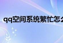 qq空间系统繁忙怎么办（qq空间系统繁忙）