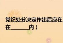 党纪处分决定作出后应在几日内（党纪处分决定做出后应当在________内）