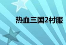 热血三国2村服（热血三国2大补贴）