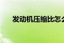 发动机压缩比怎么看（发动机压缩比）