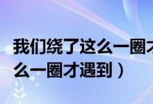 我们绕了这么一圈才遇到什么歌（我们绕了这么一圈才遇到）