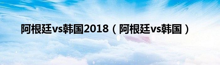 阿根廷vs韩国2018（阿根廷vs韩国）