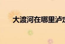 大渡河在哪里泸定桥（大渡河在哪里）