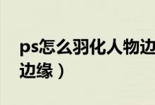 ps怎么羽化人物边缘图片（ps怎么羽化人物边缘）
