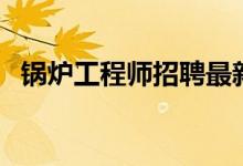 锅炉工程师招聘最新的信息（锅炉工程师）