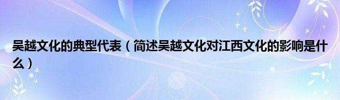 吴越文化的典型代表（简述吴越文化对江西文化的影响是什么）