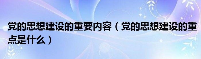 党的思想建设的重要内容（党的思想建设的重点是什么）