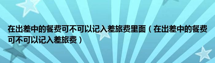 在出差中的餐费可不可以记入差旅费里面（在出差中的餐费可不可以记入差旅费）