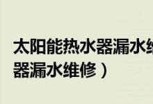 太阳能热水器漏水维修售后电话（太阳能热水器漏水维修）