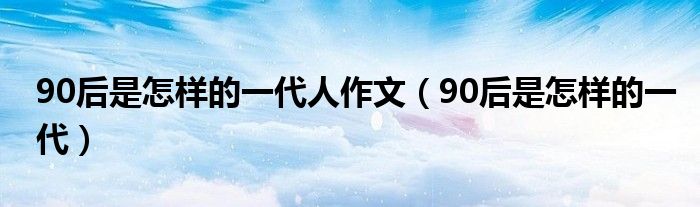 90后是怎样的一代人作文（90后是怎样的一代）