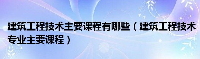 建筑工程技术主要课程有哪些（建筑工程技术专业主要课程）