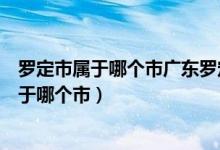 罗定市属于哪个市广东罗定市离广西柳州有多远(罗定市属于哪个市)