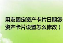 用友固定资产卡片日期怎么修改（谁知道用友软件里的固定资产卡片设置怎么修改）