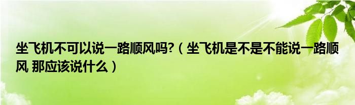 坐飞机不可以说一路顺风吗?（坐飞机是不是不能说一路顺风 那应该说什么）