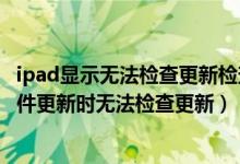 ipad显示无法检查更新检查软件更新时出错（为什么IPad软件更新时无法检查更新）