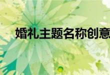 婚礼主题名称创意(婚礼主题名称大全)