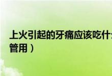 上火引起的牙痛应该吃什么药（上火引起的牙疼吃什么药最管用）