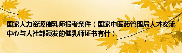 国家人力资源催乳师报考条件（国家中医药管理局人才交流中心与人社部颁发的催乳师证书有什）