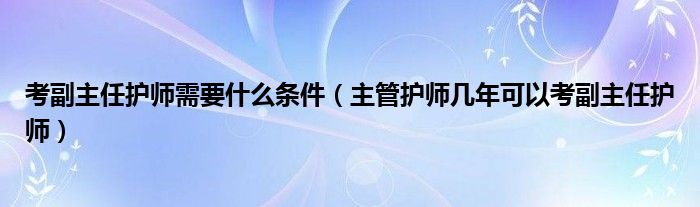 考副主任护师需要什么条件（主管护师几年可以考副主任护师）