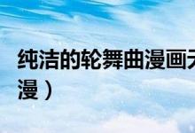 纯洁的轮舞曲漫画无修（纯洁的轮舞曲无修动漫）