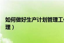 如何做好生产计划管理工作心得体会(如何做好生产计划管理)