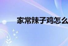 家常辣子鸡怎么做（辣子鸡怎么做）
