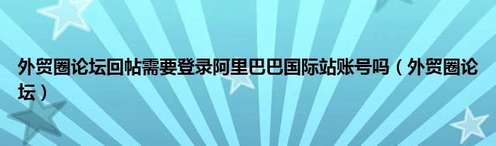 外贸圈论坛回帖需要登录阿里巴巴国际站账号吗（外贸圈论坛）