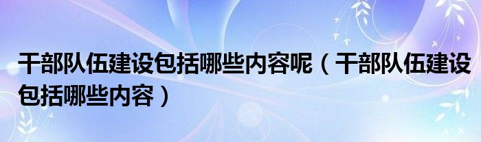 干部队伍建设包括哪些内容呢（干部队伍建设包括哪些内容）