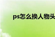 ps怎么换人物头部（ps怎么换头部）
