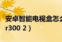 安卓智能电视盒怎么看电视（安卓智能电视盒r300 2）