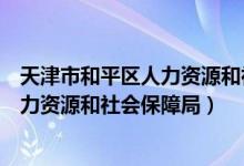天津市和平区人力资源和社会保障局地址（天津市和平区人力资源和社会保障局）