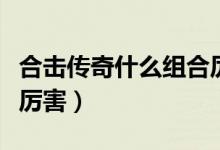 合击传奇什么组合厉害啊（合击传奇什么组合厉害）