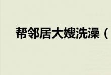 帮邻居大嫂洗澡（邻居大嫂奶涨我帮吸）