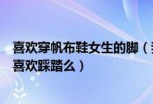 喜欢穿帆布鞋女生的脚（我喜欢女生穿着帆布鞋踩踏要害你喜欢踩踏么）