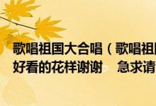 歌唱祖国大合唱（歌唱祖国大合唱请给队伍编动作想点简单好看的花样谢谢    急求请）