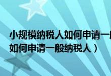 小规模纳税人如何申请一般纳税人资格证明（小规模纳税人如何申请一般纳税人）