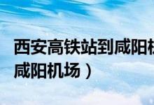 西安高铁站到咸阳机场有多远（西安高铁站到咸阳机场）