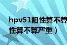 hpv51阳性算不算严重要治疗吗（hpv51阳性算不算严重）