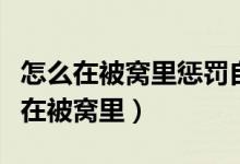 怎么在被窝里惩罚自己的作文（自己惩罚自己在被窝里）