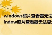 windows照片查看器无法显示图片内存不足是什么原因（window照片查看器无法显示图片内存不足）