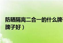防晒隔离二合一的什么牌子好平价（防晒隔离二合一的什么牌子好）