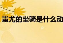 蚩尤的坐骑是什么动物(蚩尤的坐骑是什么)