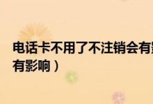 电话卡不用了不注销会有影响微信（电话卡不用了不注销会有影响）