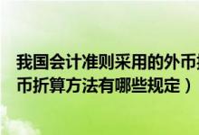 我国会计准则采用的外币折算方法（我国企业会计准则对外币折算方法有哪些规定）
