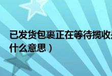 已发货包裹正在等待揽收是什么意思（包裹正在等待揽收是什么意思）