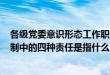 各级党委意识形态工作职责（党委(党组)意识形态工作责任制中的四种责任是指什么）