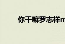 你干嘛罗志祥mv（你干嘛罗志祥）