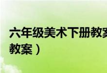 六年级美术下册教案赣美版（六年级美术下册教案）