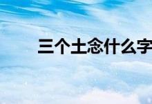 三个土念什么字（三个水念什么字）
