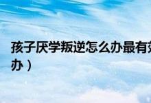 孩子厌学叛逆怎么办最有效的方法10岁（孩子厌学叛逆怎么办）